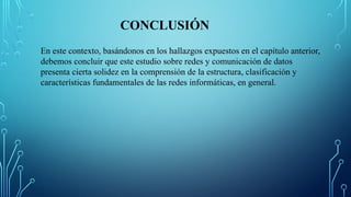 CONCLUSIÓN
En este contexto, basándonos en los hallazgos expuestos en el capítulo anterior,
debemos concluir que este estudio sobre redes y comunicación de datos
presenta cierta solidez en la comprensión de la estructura, clasificación y
características fundamentales de las redes informáticas, en general.
 