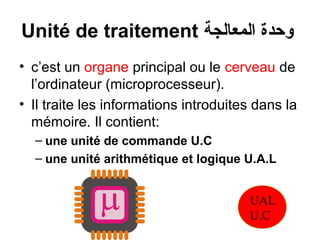 Unité de traitement ‫وحدة المعالجة‬
• c’est un organe principal ou le cerveau de
l’ordinateur (microprocesseur).
• Il traite les informations introduites dans la
mémoire. Il contient:
– une unité de commande U.C
– une unité arithmétique et logique U.A.L
UAL
U.C

 