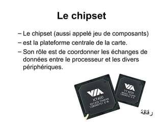 Le chipset
– Le chipset (aussi appelé jeu de composants)
– est la plateforme centrale de la carte.
– Son rôle est de coordonner les échanges de
données entre le processeur et les divers
périphériques.

‫رقاقة‬

 