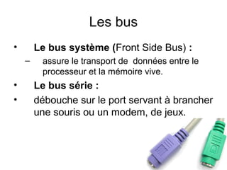 Les bus
•

Le bus système (Front Side Bus) :
–

•
•

assure le transport de données entre le
processeur et la mémoire vive.

Le bus série :
débouche sur le port servant à brancher
une souris ou un modem, de jeux.

 