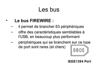 Les bus
•

Le bus FIREWIRE :
–
–
–

il permet de brancher 63 périphériques
offre des caractéristiques semblables à
l'USB, en beaucoup plus performant
périphériques qui se branchent sur ce type
de port sont rares (et chers).

 