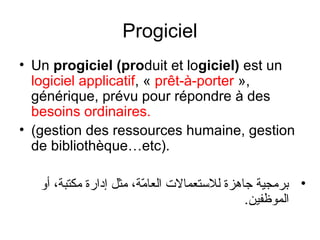 Progiciel
• Un progiciel (produit et logiciel) est un
logiciel applicatif, « prêt-à-porter »,
générique, prévu pour répondre à des
besoins ordinaires.
• (gestion des ressources humaine, gestion
de bibliothèque…etc).
‫• برمجية جاهزة للتستعمالت العامة، مثل إدارة مكتبة، أاو‬
ّ‫م‬
.‫الموظفين‬

 