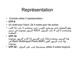 Représentation
• Unicode utilise 3 représentation :
• UTF-8
• Un octet pour l'ascii, 2à 4 octets pour les autres
• ‫يستخدم‬ ‫حيث‬ ، ‫الويب‬ ‫مبرمجي‬ ‫لدى‬ ‫المفضل‬ ‫وهو‬1‫كاجنت‬ ‫إذا‬ ‫بايت‬
‫ترميز‬ ‫في‬ ‫موجودة‬ ‫الرموز‬ ASCII ،  ‫وتستخدم‬2‫إلى‬4‫للرموز‬ ‫بايت‬
‫.المعقدة‬
• UTF-16
‫إما‬ ‫يستخدم‬ ‫الترميز‬ ‫هذا‬2‫موجودة‬ ‫الرموز‬ ‫كاجنت‬ ‫إذا‬ ‫للترميز‬ ‫بايت‬
‫في‬ Basic Multilingual Plane) BMP) ‫و‬4‫الغير‬ ‫للرموز‬ ‫بايت‬
‫.موجودة‬
• UTF-32 : ‫يستخدم‬4‫الدوام‬ ‫على‬ ‫بايت‬ utilise 4 octets toujours .
 