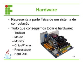 Hardware
• Representa a parte física de um sistema de
computação
• Tudo que conseguimos tocar é hardware:
– Teclado
– Mouse
– Monitor
– Chips/Placas
– Processador
– Hard Disk
16
 