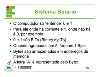 Sistema Binário
• O computador só “entende” 0 e 1
• Para ele onde há corrente é 1, onde não há
é 0, por exemplo
• 0 e 1 são BITs (BInary digiTs)
• Quando agrupados em 8, formam 1 Byte
• Bytes são armazenados em endereços de
memória
• A letra “A” é representada pelo Byte:
– 11000001 22
 