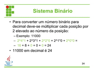 Sistema Binário
• Para converter um número binário para
decimal deve-se múltiplicar cada posição por
2 elevado ao número da posição:
– Exemplo: 11000
– 2^4*1 + 2^3*1 + 2^2*0 + 2^1*0 + 2^0*0 =
– 16 + 8 + 0 + 0 + 0 = 24
• 11000 em decimal é 24
24
 