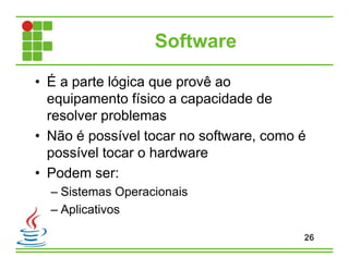 Software
• É a parte lógica que provê ao
equipamento físico a capacidade de
resolver problemas
• Não é possível tocar no software, como é
possível tocar o hardware
• Podem ser:
– Sistemas Operacionais
– Aplicativos
26
 
