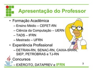 Apresentação do Professor
• Formação Acadêmica
– Ensino Médio – CEFET-RN
– Ciência da Computação – UERN
– TADS – IFRN
– Mestrado – UFRN
• Experiência Profissional
– DETRAN-RN, SENAC-RN, CAIXA-SRRN,
SIEP, PETROBRAS e TJ-RN
• Concursos
– EXÉRCITO, DATAPREV e IFRN 3
 