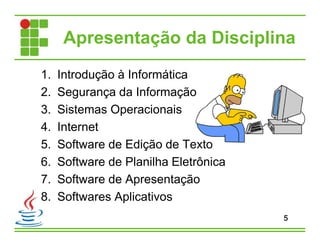 Apresentação da Disciplina
1. Introdução à Informática
2. Segurança da Informação
3. Sistemas Operacionais
4. Internet
5. Software de Edição de Texto
6. Software de Planilha Eletrônica
7. Software de Apresentação
8. Softwares Aplicativos
5
 