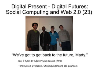 Digital Present - Digital Futures: Social Computing and Web 2.0 (23) “ We've got to get back to the future, Marty.” Slot 6 Tutor: Dr Adam Prugel-Bennett (APB) Tom Russell, Eyo Ndem, Chris Saunders and Joe Saunders 