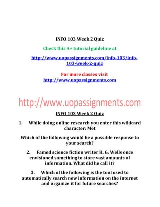 INFO 103 Week 2 Quiz
Check this A+ tutorial guideline at
http://www.uopassignments.com/info-103/info-
103-week-2-quiz
For more classes visit
http://www.uopassignments.com
INFO 103 Week 2 Quiz
1. While doing online research you enter this wildcard
character: Met
Which of the following would be a possible response to
your search?
2. Famed science fiction writer H. G. Wells once
envisioned something to store vast amounts of
information. What did he call it?
3. Which of the following is the tool used to
automatically search new information on the internet
and organize it for future searches?
 