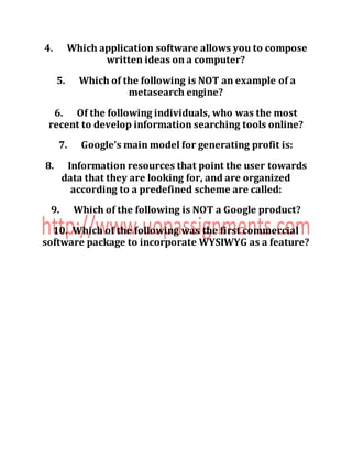 4. Which application software allows you to compose
written ideas on a computer?
5. Which of the following is NOT an example of a
metasearch engine?
6. Of the following individuals, who was the most
recent to develop information searching tools online?
7. Google’s main model for generating profit is:
8. Information resources that point the user towards
data that they are looking for, and are organized
according to a predefined scheme are called:
9. Which of the following is NOT a Google product?
10. Which of the following was the first commercial
software package to incorporate WYSIWYG as a feature?
 