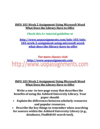 INFO 103 Week 2 Assignment Using Microsoft Word
What Does the Library Have to Offer
Check this A+ tutorial guideline at
http://www.uopassignments.com/info-103/info-
103-week-2-assignment-using-microsoft-word-
what-does-the-library-have-to-offer
For more classes visit
http://www.uopassignments.com
INFO 103 Week 2 Assignment Using Microsoft Word
What Does the Library Have to Offer
Write a one- to two-page essay that describes the
benefits of using the Ashford University Library. Your
paper should:
• Explain the differences between scholarly resources
and popular resources.
• Describe the key things to remember when searching
for sources within the Ashford University Library (e.g.,
databases, FindIt@AU search tool).
 