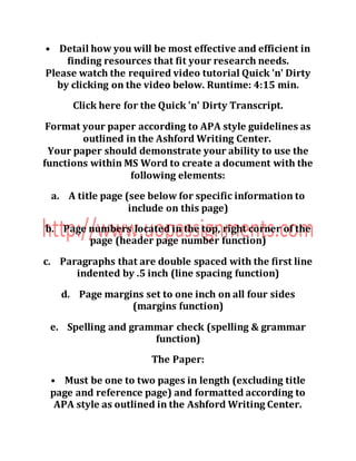 • Detail how you will be most effective and efficient in
finding resources that fit your research needs.
Please watch the required video tutorial Quick 'n' Dirty
by clicking on the video below. Runtime: 4:15 min.
Click here for the Quick 'n' Dirty Transcript.
Format your paper according to APA style guidelines as
outlined in the Ashford Writing Center.
Your paper should demonstrate your ability to use the
functions within MS Word to create a document with the
following elements:
a. A title page (see below for specific information to
include on this page)
b. Page numbers located in the top, right corner of the
page (header page number function)
c. Paragraphs that are double spaced with the first line
indented by .5 inch (line spacing function)
d. Page margins set to one inch on all four sides
(margins function)
e. Spelling and grammar check (spelling & grammar
function)
The Paper:
• Must be one to two pages in length (excluding title
page and reference page) and formatted according to
APA style as outlined in the Ashford Writing Center.
 