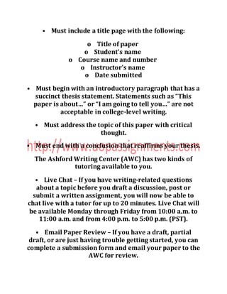 • Must include a title page with the following:
o Title of paper
o Student’s name
o Course name and number
o Instructor’s name
o Date submitted
• Must begin with an introductory paragraph that has a
succinct thesis statement. Statements such as “This
paper is about…” or “I am going to tell you…” are not
acceptable in college-level writing.
• Must address the topic of this paper with critical
thought.
• Must end with a conclusion that reaffirms your thesis.
The Ashford Writing Center (AWC) has two kinds of
tutoring available to you.
• Live Chat – If you have writing-related questions
about a topic before you draft a discussion, post or
submit a written assignment, you will now be able to
chat live with a tutor for up to 20 minutes. Live Chat will
be available Monday through Friday from 10:00 a.m. to
11:00 a.m. and from 4:00 p.m. to 5:00 p.m. (PST).
• Email Paper Review – If you have a draft, partial
draft, or are just having trouble getting started, you can
complete a submission form and email your paper to the
AWC for review.
 