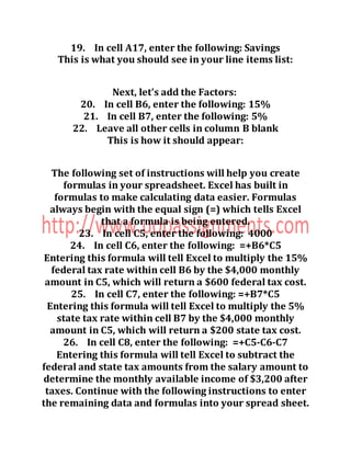 19. In cell A17, enter the following: Savings
This is what you should see in your line items list:
Next, let’s add the Factors:
20. In cell B6, enter the following: 15%
21. In cell B7, enter the following: 5%
22. Leave all other cells in column B blank
This is how it should appear:
The following set of instructions will help you create
formulas in your spreadsheet. Excel has built in
formulas to make calculating data easier. Formulas
always begin with the equal sign (=) which tells Excel
that a formula is being entered.
23. In cell C5, enter the following: 4000
24. In cell C6, enter the following: =+B6*C5
Entering this formula will tell Excel to multiply the 15%
federal tax rate within cell B6 by the $4,000 monthly
amount in C5, which will return a $600 federal tax cost.
25. In cell C7, enter the following: =+B7*C5
Entering this formula will tell Excel to multiply the 5%
state tax rate within cell B7 by the $4,000 monthly
amount in C5, which will return a $200 state tax cost.
26. In cell C8, enter the following: =+C5-C6-C7
Entering this formula will tell Excel to subtract the
federal and state tax amounts from the salary amount to
determine the monthly available income of $3,200 after
taxes. Continue with the following instructions to enter
the remaining data and formulas into your spread sheet.
 