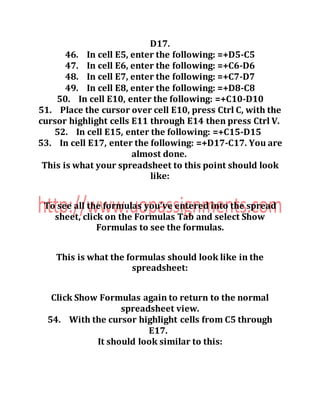 D17.
46. In cell E5, enter the following: =+D5-C5
47. In cell E6, enter the following: =+C6-D6
48. In cell E7, enter the following: =+C7-D7
49. In cell E8, enter the following: =+D8-C8
50. In cell E10, enter the following: =+C10-D10
51. Place the cursor over cell E10, press Ctrl C, with the
cursor highlight cells E11 through E14 then press Ctrl V.
52. In cell E15, enter the following: =+C15-D15
53. In cell E17, enter the following: =+D17-C17. You are
almost done.
This is what your spreadsheet to this point should look
like:
To see all the formulas you’ve entered into the spread
sheet, click on the Formulas Tab and select Show
Formulas to see the formulas.
This is what the formulas should look like in the
spreadsheet:
Click Show Formulas again to return to the normal
spreadsheet view.
54. With the cursor highlight cells from C5 through
E17.
It should look similar to this:
 