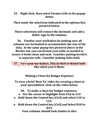 55. Right click, then select Format Cells in the popup
menu:
Then make the selections indicated in the options box
pictured below.
These selections will remove the decimals and add a
dollar sign to the columns.
56. Finalize your worksheet by making sure all
columns are formatted to accommodate the size of the
data. In the same popup box pictured above in the
Border tab, you can format your table as needed to
assure it looks clean and neat. Consider putting borders
to separate cells. Consider making titles bold.
57. Save your worksheet. This is what it should look
like when you’re done:
Making a Chart for Budget Expenses
To view a brief ‘How To’ video for creating a chart in
your spreadsheet, click on the video below.
58. To make a chart for budget expenses:
o Use the cursor to highlight from A10 to A14
o Hold down the Control key (Ctrl) and select C10 to
C14.
o Hold down the Control key (Ctrl) and Select D10 to
D14.
Your columns should look similar to this:
 