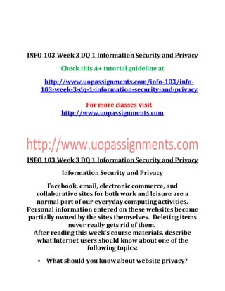 INFO 103 Week 3 DQ 1 Information Security and Privacy
Check this A+ tutorial guideline at
http://www.uopassignments.com/info-103/info-
103-week-3-dq-1-information-security-and-privacy
For more classes visit
http://www.uopassignments.com
INFO 103 Week 3 DQ 1 Information Security and Privacy
Information Security and Privacy
Facebook, email, electronic commerce, and
collaborative sites for both work and leisure are a
normal part of our everyday computing activities.
Personal information entered on these websites become
partially owned by the sites themselves. Deleting items
never really gets rid of them.
After reading this week’s course materials, describe
what Internet users should know about one of the
following topics:
• What should you know about website privacy?
 