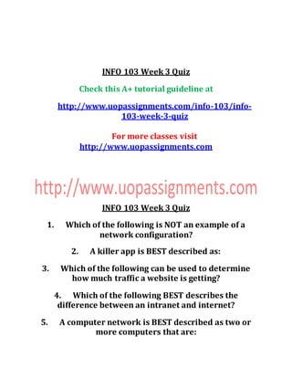 INFO 103 Week 3 Quiz
Check this A+ tutorial guideline at
http://www.uopassignments.com/info-103/info-
103-week-3-quiz
For more classes visit
http://www.uopassignments.com
INFO 103 Week 3 Quiz
1. Which of the following is NOT an example of a
network configuration?
2. A killer app is BEST described as:
3. Which of the following can be used to determine
how much traffic a website is getting?
4. Which of the following BEST describes the
difference between an intranet and internet?
5. A computer network is BEST described as two or
more computers that are:
 