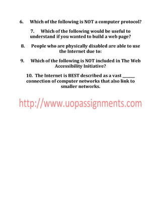 6. Which of the following is NOT a computer protocol?
7. Which of the following would be useful to
understand if you wanted to build a web page?
8. People who are physically disabled are able to use
the Internet due to:
9. Which of the following is NOT included in The Web
Accessibility Initiative?
10. The Internet is BEST described as a vast _______
connection of computer networks that also link to
smaller networks.
 