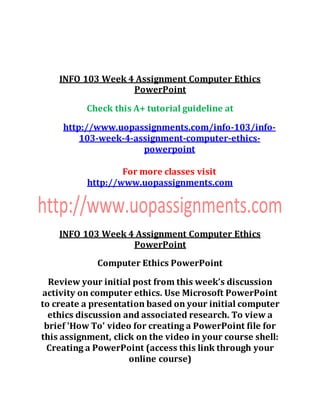 INFO 103 Week 4 Assignment Computer Ethics
PowerPoint
Check this A+ tutorial guideline at
http://www.uopassignments.com/info-103/info-
103-week-4-assignment-computer-ethics-
powerpoint
For more classes visit
http://www.uopassignments.com
INFO 103 Week 4 Assignment Computer Ethics
PowerPoint
Computer Ethics PowerPoint
Review your initial post from this week’s discussion
activity on computer ethics. Use Microsoft PowerPoint
to create a presentation based on your initial computer
ethics discussion and associated research. To view a
brief 'How To' video for creating a PowerPoint file for
this assignment, click on the video in your course shell:
Creating a PowerPoint (access this link through your
online course)
 