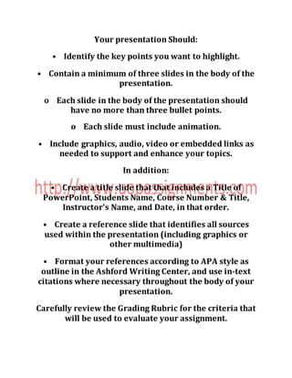 Your presentation Should:
• Identify the key points you want to highlight.
• Contain a minimum of three slides in the body of the
presentation.
o Each slide in the body of the presentation should
have no more than three bullet points.
o Each slide must include animation.
• Include graphics, audio, video or embedded links as
needed to support and enhance your topics.
In addition:
• Create a title slide that that includes a Title of
PowerPoint, Students Name, Course Number & Title,
Instructor's Name, and Date, in that order.
• Create a reference slide that identifies all sources
used within the presentation (including graphics or
other multimedia)
• Format your references according to APA style as
outline in the Ashford Writing Center, and use in-text
citations where necessary throughout the body of your
presentation.
Carefully review the Grading Rubric for the criteria that
will be used to evaluate your assignment.
 
