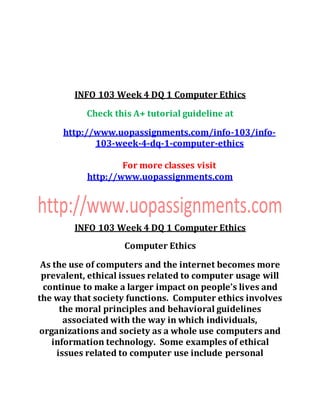 INFO 103 Week 4 DQ 1 Computer Ethics
Check this A+ tutorial guideline at
http://www.uopassignments.com/info-103/info-
103-week-4-dq-1-computer-ethics
For more classes visit
http://www.uopassignments.com
INFO 103 Week 4 DQ 1 Computer Ethics
Computer Ethics
As the use of computers and the internet becomes more
prevalent, ethical issues related to computer usage will
continue to make a larger impact on people’s lives and
the way that society functions. Computer ethics involves
the moral principles and behavioral guidelines
associated with the way in which individuals,
organizations and society as a whole use computers and
information technology. Some examples of ethical
issues related to computer use include personal
 
