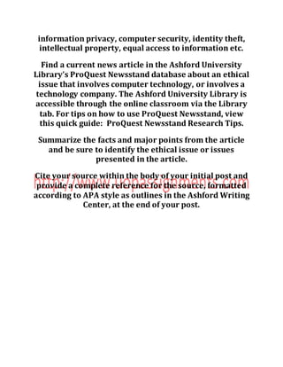 information privacy, computer security, identity theft,
intellectual property, equal access to information etc.
Find a current news article in the Ashford University
Library’s ProQuest Newsstand database about an ethical
issue that involves computer technology, or involves a
technology company. The Ashford University Library is
accessible through the online classroom via the Library
tab. For tips on how to use ProQuest Newsstand, view
this quick guide: ProQuest Newsstand Research Tips.
Summarize the facts and major points from the article
and be sure to identify the ethical issue or issues
presented in the article.
Cite your source within the body of your initial post and
provide a complete reference for the source, formatted
according to APA style as outlines in the Ashford Writing
Center, at the end of your post.
 