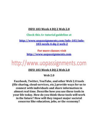 INFO 103 Week 4 DQ 2 Web 2.0
Check this A+ tutorial guideline at
http://www.uopassignments.com/info-103/info-
103-week-4-dq-2-web-2
For more classes visit
http://www.uopassignments.com
INFO 103 Week 4 DQ 2 Web 2.0
Web 2.0
Facebook, Twitter, YouTube, and other Web 2.0 tools
(file sharing, cloud-services, etc.) provide ways for us to
connect with individuals and share information in
almost real time. Describe how you use these tools in
your life today. How do you think these tools will work
in the future? How will they impact major societal
concerns like education, jobs, or the economy?
 