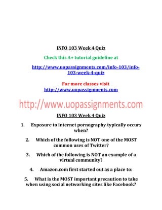 INFO 103 Week 4 Quiz
Check this A+ tutorial guideline at
http://www.uopassignments.com/info-103/info-
103-week-4-quiz
For more classes visit
http://www.uopassignments.com
INFO 103 Week 4 Quiz
1. Exposure to internet pornography typically occurs
when?
2. Which of the following is NOT one of the MOST
common uses of Twitter?
3. Which of the following is NOT an example of a
virtual community?
4. Amazon.com first started out as a place to:
5. What is the MOST important precaution to take
when using social networking sites like Facebook?
 