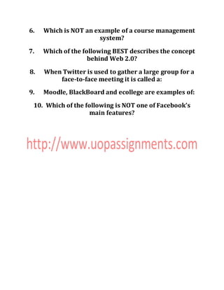 6. Which is NOT an example of a course management
system?
7. Which of the following BEST describes the concept
behind Web 2.0?
8. When Twitter is used to gather a large group for a
face-to-face meeting it is called a:
9. Moodle, BlackBoard and ecollege are examples of:
10. Which of the following is NOT one of Facebook’s
main features?
 