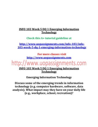 INFO 103 Week 5 DQ 1 Emerging Information
Technology
Check this A+ tutorial guideline at
http://www.uopassignments.com/info-103/info-
103-week-5-dq-1-emerging-information-technology
For more classes visit
http://www.uopassignments.com
INFO 103 Week 5 DQ 1 Emerging Information
Technology
Emerging Information Technology
Discuss some of the emerging trends in information
technology (e.g. computer hardware, software, data
analysis). What impact may they have on your daily life
(e.g., workplace, school, recreation)?
 