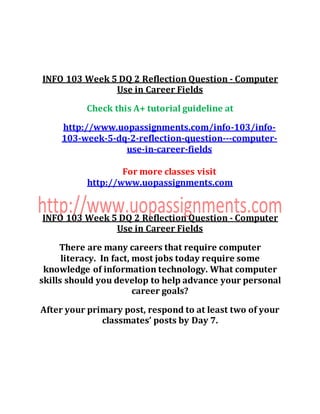 INFO 103 Week 5 DQ 2 Reflection Question - Computer
Use in Career Fields
Check this A+ tutorial guideline at
http://www.uopassignments.com/info-103/info-
103-week-5-dq-2-reflection-question---computer-
use-in-career-fields
For more classes visit
http://www.uopassignments.com
INFO 103 Week 5 DQ 2 Reflection Question - Computer
Use in Career Fields
There are many careers that require computer
literacy. In fact, most jobs today require some
knowledge of information technology. What computer
skills should you develop to help advance your personal
career goals?
After your primary post, respond to at least two of your
classmates’ posts by Day 7.
 