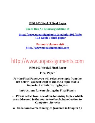 INFO 103 Week 5 Final Paper
Check this A+ tutorial guideline at
http://www.uopassignments.com/info-103/info-
103-week-5-final-paper
For more classes visit
http://www.uopassignments.com
INFO 103 Week 5 Final Paper
Final Paper
For the Final Paper, you will select one topic from the
list below. You will want to choose a topic that is
important or interesting to you.
Instructions for completing the Final Paper:
• Please select from one of the following topics, which
are addressed in the course textbook, Introduction to
Computer Literacy:
o Collaborative Technologies (covered in Chapter 1)
 