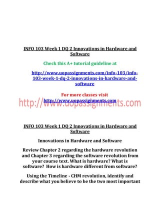 INFO 103 Week 1 DQ 2 Innovations in Hardware and
Software
Check this A+ tutorial guideline at
http://www.uopassignments.com/info-103/info-
103-week-1-dq-2-innovations-in-hardware-and-
software
For more classes visit
http://www.uopassignments.com
INFO 103 Week 1 DQ 2 Innovations in Hardware and
Software
Innovations in Hardware and Software
Review Chapter 2 regarding the hardware revolution
and Chapter 3 regarding the software revolution from
your course text. What is hardware? What is
software? How is hardware different from software?
Using the Timeline - CHM revolution, identify and
describe what you believe to be the two most important
 