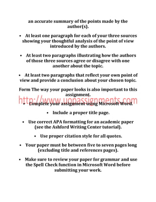 an accurate summary of the points made by the
author(s).
• At least one paragraph for each of your three sources
showing your thoughtful analysis of the point of view
introduced by the authors.
• At least two paragraphs illustrating how the authors
of those three sources agree or disagree with one
another about the topic.
• At least two paragraphs that reflect your own point of
view and provide a conclusion about your chosen topic.
Form The way your paper looks is also important to this
assignment.
• Complete your assignment using Microsoft Word.
• Include a proper title page.
• Use correct APA formatting for an academic paper
(see the Ashford Writing Center tutorial).
• Use proper citation style for all quotes.
• Your paper must be between five to seven pages long
(excluding title and references pages).
• Make sure to review your paper for grammar and use
the Spell Check function in Microsoft Word before
submitting your work.
 