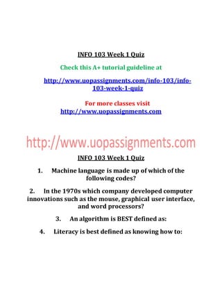 INFO 103 Week 1 Quiz
Check this A+ tutorial guideline at
http://www.uopassignments.com/info-103/info-
103-week-1-quiz
For more classes visit
http://www.uopassignments.com
INFO 103 Week 1 Quiz
1. Machine language is made up of which of the
following codes?
2. In the 1970s which company developed computer
innovations such as the mouse, graphical user interface,
and word processors?
3. An algorithm is BEST defined as:
4. Literacy is best defined as knowing how to:
 