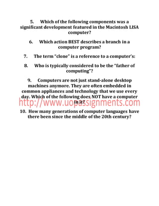 5. Which of the following components was a
significant development featured in the Macintosh LISA
computer?
6. Which action BEST describes a branch in a
computer program?
7. The term “clone” is a reference to a computer’s:
8. Who is typically considered to be the “father of
computing”?
9. Computers are not just stand-alone desktop
machines anymore. They are often embedded in
common appliances and technology that we use every
day. Which of the following does NOT have a computer
in it?
10. How many generations of computer languages have
there been since the middle of the 20th century?
 