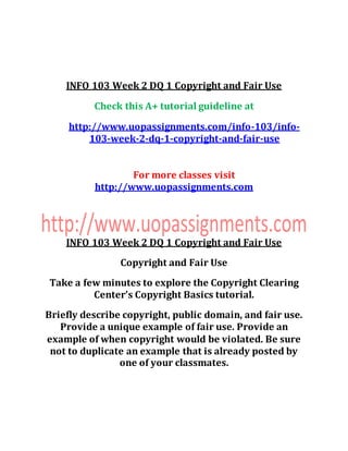 INFO 103 Week 2 DQ 1 Copyright and Fair Use
Check this A+ tutorial guideline at
http://www.uopassignments.com/info-103/info-
103-week-2-dq-1-copyright-and-fair-use
For more classes visit
http://www.uopassignments.com
INFO 103 Week 2 DQ 1 Copyright and Fair Use
Copyright and Fair Use
Take a few minutes to explore the Copyright Clearing
Center’s Copyright Basics tutorial.
Briefly describe copyright, public domain, and fair use.
Provide a unique example of fair use. Provide an
example of when copyright would be violated. Be sure
not to duplicate an example that is already posted by
one of your classmates.
 