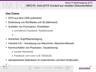 Seite 15
24.04.2015
tekom Frühjahrstagung 2015
INFO10: Vom DITA Content zur mobilen Dokumentation
Use Cases
 DITA aus dem CMS publizieren
 Einbindung von RichMedia und 3D (Mehrwert)
 Ausfüllen von Formularen, Checklisten
» schnelleres Feedback, Reaktionszeit
» …
 Sicherheit, Zugriffsberechtigung
 Industrie 4.0 – Vernetzung von Maschinen, Maschine-Mensch
 Kommunikation von Prozessen, Visualisierung
» soziale Netzwerke
» Feedback vom User (z.B. DISQUS)
 standardisierte Datenbasis im Unternehmen und beim Endkunden
 …
 