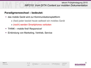 Seite 16
24.04.2015
tekom Frühjahrstagung 2015
INFO10: Vom DITA Content zur mobilen Dokumentation
Paradigmenwechsel – bedeutet:
 das mobile Gerät wird zur Kommunikationsplattform
» (fast) jeder besitzt heute weltweit ein mobiles Gerät
» (noch) werden Smartphones verboten
 THINK – mobile first! Responsive!
 Einbindung von Marketing, Vertrieb, Service
 