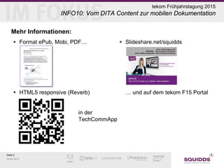 Seite 2
24.04.2015
tekom Frühjahrstagung 2015
INFO10: Vom DITA Content zur mobilen Dokumentation
Mehr Informationen:
 Format ePub, Mobi, PDF…
 HTML5 responsive (Reverb)
in der
TechCommApp
 Slideshare.net/squidds
… und auf dem tekom F15 Portal
 