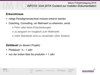 Seite 23
24.04.2015
tekom Frühjahrstagung 2015
INFO10: Vom DITA Content zur mobilen Dokumentation
Erkenntnisse
 nötige Paradigmenwechsel müssen erkannt werden
 Coaching, Consulting, um Mehrwert zu erkennen, sonst
» Fehl- oder keine Entscheidungen
» zu langsam im Vergleich zum Weltmarkt
» mehr Standards sind zu verwenden (Zeit, Kosten)
Zeitdauer (in diesem Projekt)
 Pilotdauer: ½ - 1 Jahr
 von der ersten Idee bis produktiv > 1 Jahr
 
