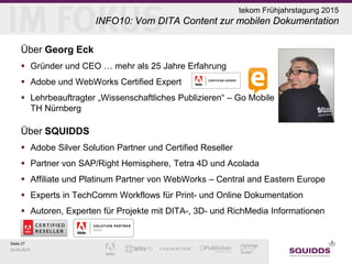 Seite 27
24.04.2015
tekom Frühjahrstagung 2015
INFO10: Vom DITA Content zur mobilen Dokumentation
Über Georg Eck
 Gründer und CEO … mehr als 25 Jahre Erfahrung
 Adobe und WebWorks Certified Expert
 Lehrbeauftragter „Wissenschaftliches Publizieren“ – Go Mobile
TH Nürnberg
Über SQUIDDS
 Adobe Silver Solution Partner und Certified Reseller
 Partner von SAP/Right Hemisphere, Tetra 4D und Acolada
 Affiliate und Platinum Partner von WebWorks – Central and Eastern Europe
 Experts in TechComm Workflows für Print- und Online Dokumentation
 Autoren, Experten für Projekte mit DITA-, 3D- und RichMedia Informationen
 