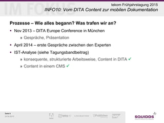 Seite 8
24.04.2015
tekom Frühjahrstagung 2015
INFO10: Vom DITA Content zur mobilen Dokumentation
Prozesse – Wie alles begann? Was trafen wir an?
 Nov 2013 – DITA Europe Conference in München
» Gespräche, Präsentation
 April 2014 – erste Gespräche zwischen den Experten
 IST-Analyse (siehe Tagungsbandbeitrag)
» konsequente, strukturierte Arbeitsweise, Content in DITA 
» Content in einem CMS 
 