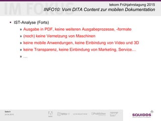 Seite 9
24.04.2015
tekom Frühjahrstagung 2015
INFO10: Vom DITA Content zur mobilen Dokumentation
 IST-Analyse (Forts)
» Ausgabe in PDF, keine weiteren Ausgabeprozesse, -formate
» (noch) keine Vernetzung von Maschinen
» keine mobile Anwendungen, keine Einbindung von Video und 3D
» keine Transparenz, keine Einbindung von Marketing, Service…
» …
 
