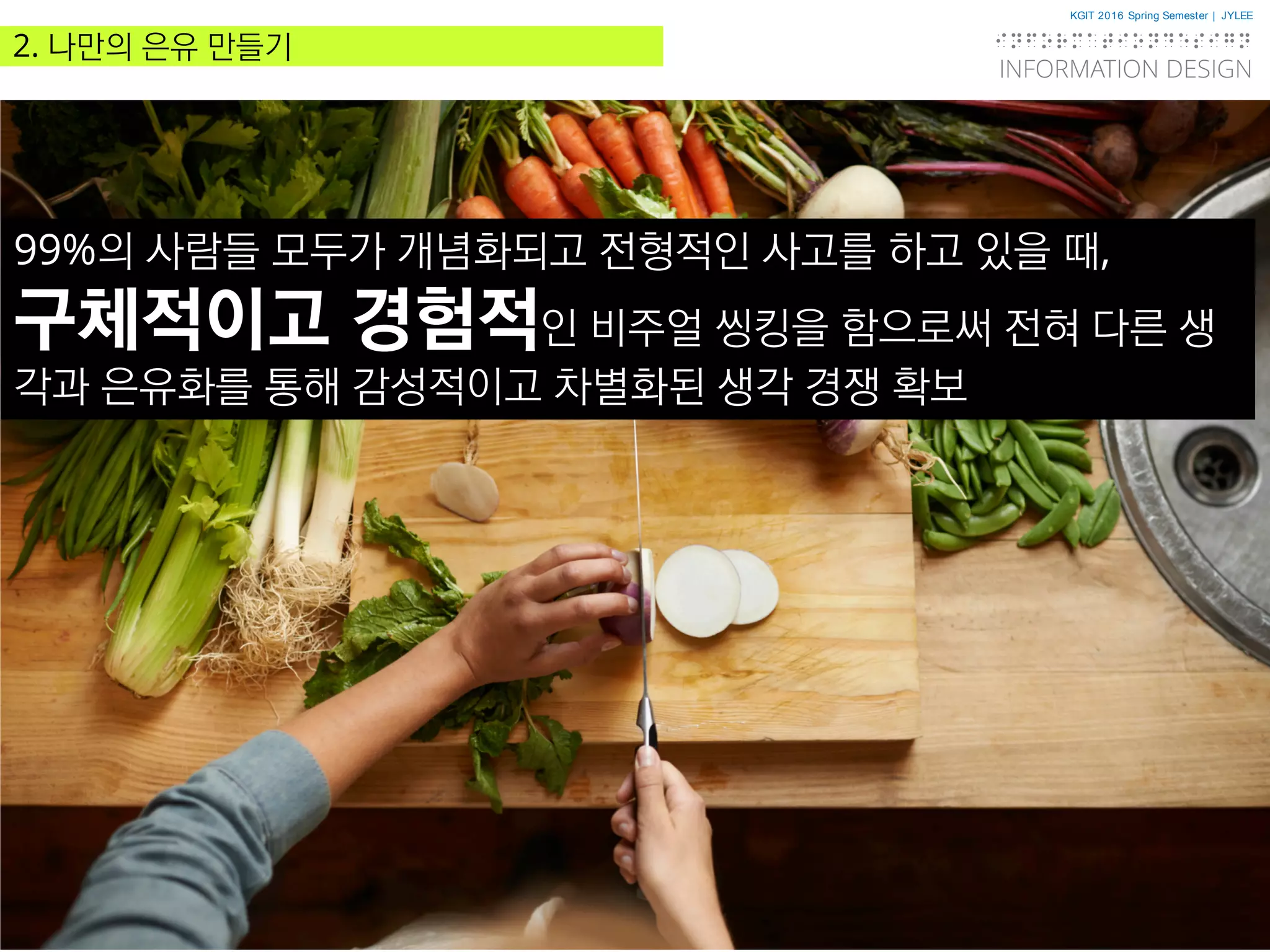 KGIT 2016 Spring Semester | JYLEE
INFORMATION DESIGN
INFORMATIONDESIGN
http://info.jylee6977.com/tc
2. 나만의 은유 만들기
99%의 사람들 모두가 개념화되고 전형적인 사고를 하고 있을 때,
구체적이고 경험적인 비주얼 씽킹을 함으로써 전혀 다른 생
각과 은유화를 통해 감성적이고 차별화된 생각 경쟁 확보
 