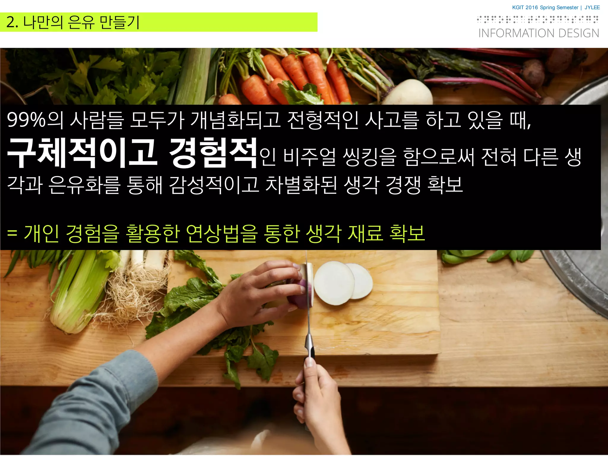 KGIT 2016 Spring Semester | JYLEE
INFORMATION DESIGN
INFORMATIONDESIGN
http://info.jylee6977.com/tc
2. 나만의 은유 만들기
99%의 사람들 모두가 개념화되고 전형적인 사고를 하고 있을 때,
구체적이고 경험적인 비주얼 씽킹을 함으로써 전혀 다른 생
각과 은유화를 통해 감성적이고 차별화된 생각 경쟁 확보
= 개인 경험을 활용한 연상법을 통한 생각 재료 확보
 