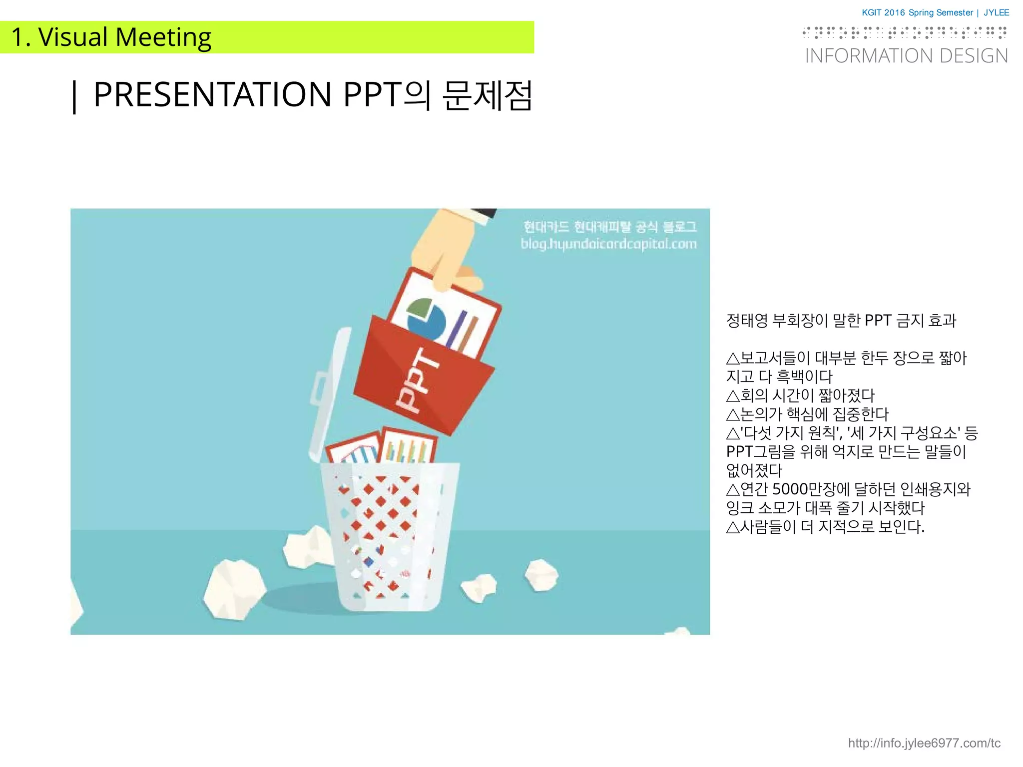 KGIT 2016 Spring Semester | JYLEE
INFORMATION DESIGN
INFORMATIONDESIGN
http://info.jylee6977.com/tc
1. Visual Meeting
| PRESENTATION PPT의 문제점
정태영 부회장이 말한 PPT 금지 효과
△보고서들이 대부분 한두 장으로 짧아
지고 다 흑백이다
△회의 시간이 짧아졌다
△논의가 핵심에 집중한다
△'다섯 가지 원칙', '세 가지 구성요소' 등
PPT그림을 위해 억지로 만드는 말들이
없어졌다
△연간 5000만장에 달하던 인쇄용지와
잉크 소모가 대폭 줄기 시작했다
△사람들이 더 지적으로 보인다.
 